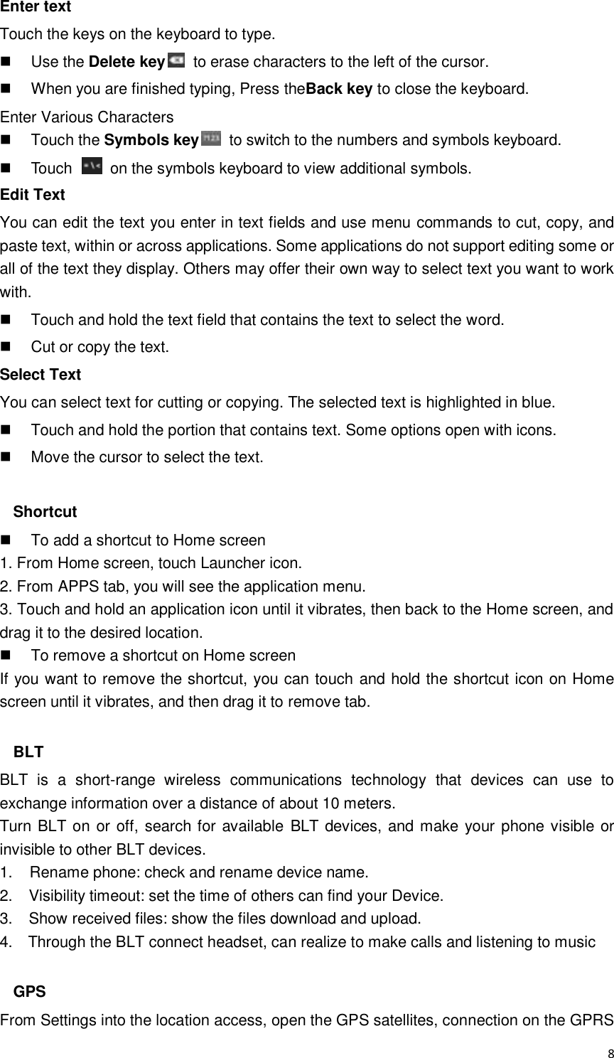  8 Enter text Touch the keys on the keyboard to type.   Use the Delete key   to erase characters to the left of the cursor.   When you are finished typing, Press theBack key to close the keyboard. Enter Various Characters   Touch the Symbols key   to switch to the numbers and symbols keyboard.   Touch    on the symbols keyboard to view additional symbols. Edit Text You can edit the text you enter in text fields and use menu commands to cut, copy, and paste text, within or across applications. Some applications do not support editing some or all of the text they display. Others may offer their own way to select text you want to work with.   Touch and hold the text field that contains the text to select the word.   Cut or copy the text. Select Text You can select text for cutting or copying. The selected text is highlighted in blue.   Touch and hold the portion that contains text. Some options open with icons.   Move the cursor to select the text.  Shortcut   To add a shortcut to Home screen 1. From Home screen, touch Launcher icon. 2. From APPS tab, you will see the application menu. 3. Touch and hold an application icon until it vibrates, then back to the Home screen, and drag it to the desired location.     To remove a shortcut on Home screen If you want to remove the shortcut, you can touch and hold the shortcut icon on Home screen until it vibrates, and then drag it to remove tab.  BLT BLT  is  a  short-range  wireless  communications  technology  that  devices  can  use  to exchange information over a distance of about 10 meters. Turn BLT on or off, search for available  BLT devices, and make your phone visible or invisible to other BLT devices. 1.    Rename phone: check and rename device name. 2.    Visibility timeout: set the time of others can find your Device. 3.    Show received files: show the files download and upload. 4.    Through the BLT connect headset, can realize to make calls and listening to music  GPS From Settings into the location access, open the GPS satellites, connection on the GPRS 