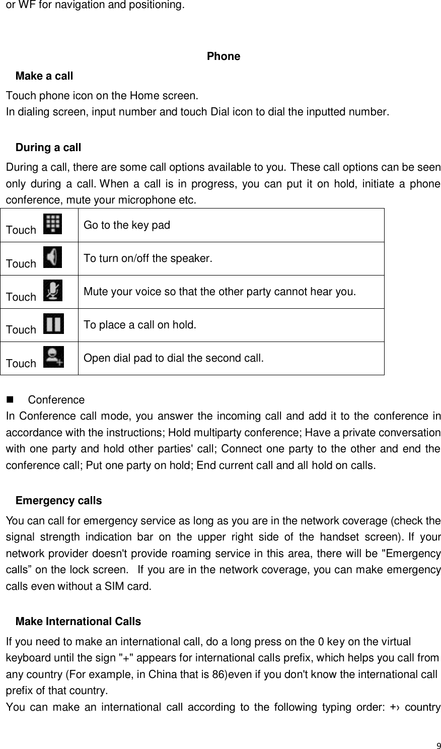  9 or WF for navigation and positioning.   Phone Make a call Touch phone icon on the Home screen. In dialing screen, input number and touch Dial icon to dial the inputted number.  During a call During a call, there are some call options available to you. These call options can be seen only  during a call. When a call  is in progress, you  can put  it on  hold, initiate a  phone conference, mute your microphone etc. Touch   Go to the key pad Touch   To turn on/off the speaker. Touch   Mute your voice so that the other party cannot hear you. Touch   To place a call on hold. Touch   Open dial pad to dial the second call.    Conference In Conference call mode, you answer the incoming call and add it to the conference in accordance with the instructions; Hold multiparty conference; Have a private conversation with one party and hold other parties&apos; call; Connect one party to the other and end the conference call; Put one party on hold; End current call and all hold on calls.  Emergency calls You can call for emergency service as long as you are in the network coverage (check the signal  strength  indication  bar  on  the  upper  right  side  of  the  handset  screen). If  your network provider doesn&apos;t provide roaming service in this area, there will be &quot;Emergency calls” on the lock screen.   If you are in the network coverage, you can make emergency calls even without a SIM card.  Make International Calls If you need to make an international call, do a long press on the 0 key on the virtual keyboard until the sign &quot;+&quot; appears for international calls prefix, which helps you call from any country (For example, in China that is 86)even if you don&apos;t know the international call prefix of that country. You  can make  an international  call  according  to  the  following  typing  order:  +›  country 