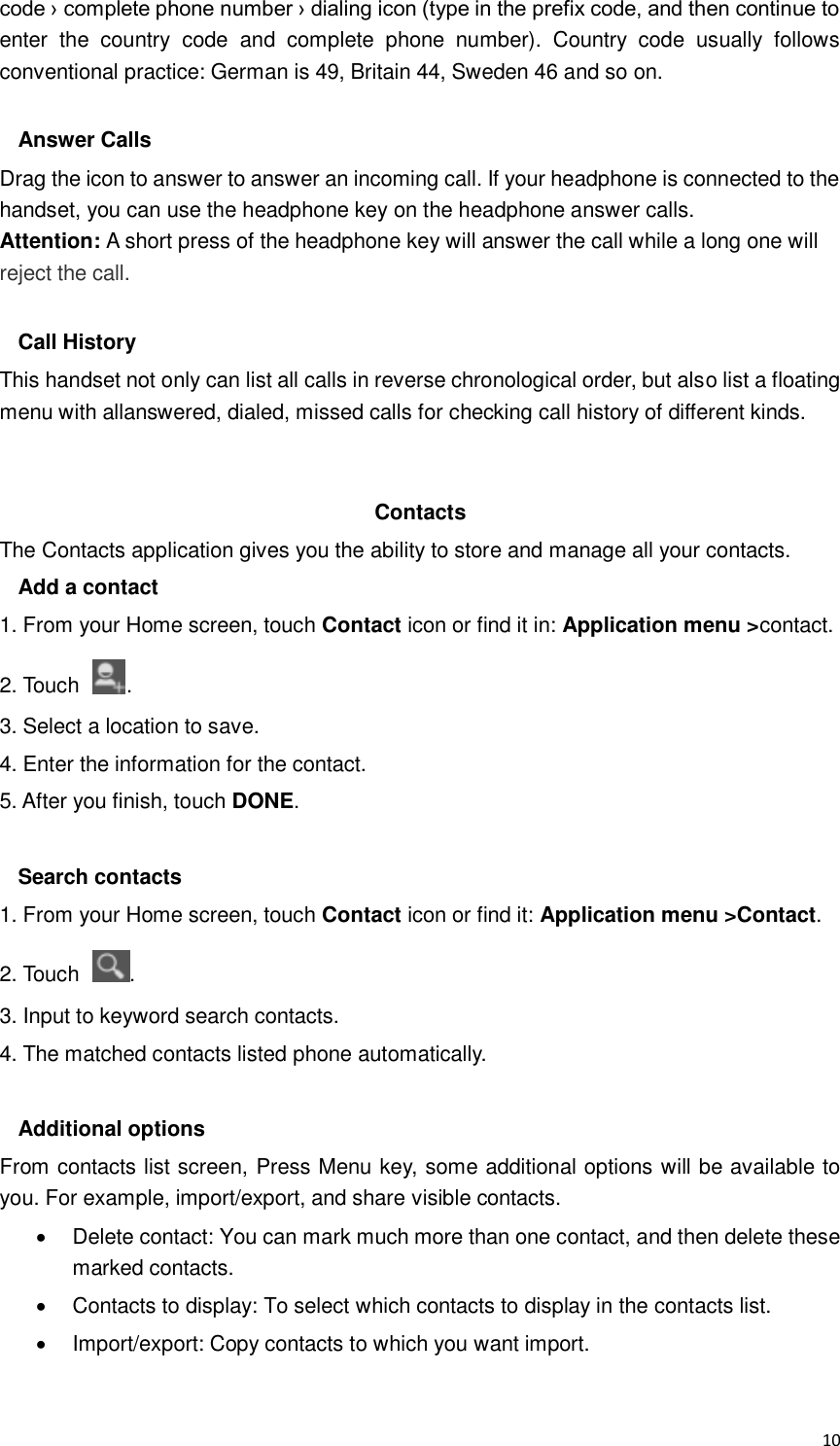  10 code › complete phone number › dialing icon (type in the prefix code, and then continue to enter  the  country  code  and  complete  phone  number).  Country  code  usually  follows conventional practice: German is 49, Britain 44, Sweden 46 and so on.    Answer Calls Drag the icon to answer to answer an incoming call. If your headphone is connected to the handset, you can use the headphone key on the headphone answer calls. Attention: A short press of the headphone key will answer the call while a long one will reject the call.  Call History This handset not only can list all calls in reverse chronological order, but also list a floating menu with allanswered, dialed, missed calls for checking call history of different kinds.   Contacts The Contacts application gives you the ability to store and manage all your contacts.   Add a contact 1. From your Home screen, touch Contact icon or find it in: Application menu &gt;contact. 2. Touch  . 3. Select a location to save. 4. Enter the information for the contact. 5. After you finish, touch DONE.  Search contacts 1. From your Home screen, touch Contact icon or find it: Application menu &gt;Contact. 2. Touch  . 3. Input to keyword search contacts. 4. The matched contacts listed phone automatically.  Additional options From contacts list screen, Press Menu key, some additional options will be available to you. For example, import/export, and share visible contacts.   Delete contact: You can mark much more than one contact, and then delete these marked contacts.   Contacts to display: To select which contacts to display in the contacts list.   Import/export: Copy contacts to which you want import. 