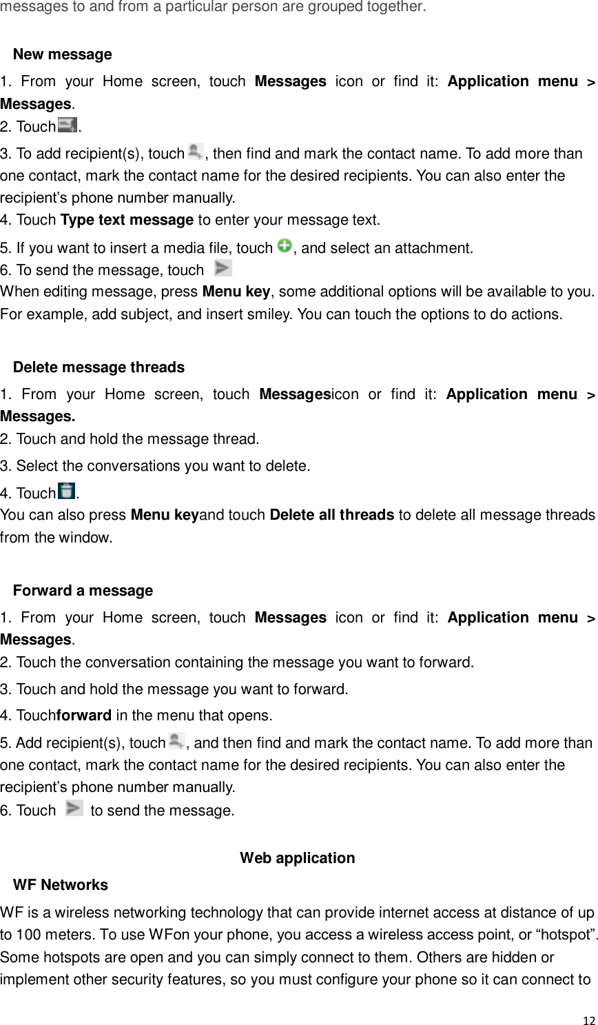  12 messages to and from a particular person are grouped together.  New message 1.  From  your  Home  screen,  touch  Messages  icon  or  find  it:  Application  menu  &gt; Messages. 2. Touch . 3. To add recipient(s), touch , then find and mark the contact name. To add more than one contact, mark the contact name for the desired recipients. You can also enter the recipient’s phone number manually. 4. Touch Type text message to enter your message text. 5. If you want to insert a media file, touch , and select an attachment. 6. To send the message, touch   When editing message, press Menu key, some additional options will be available to you. For example, add subject, and insert smiley. You can touch the options to do actions.  Delete message threads 1.  From  your  Home  screen,  touch  Messagesicon  or  find  it:  Application  menu  &gt; Messages. 2. Touch and hold the message thread. 3. Select the conversations you want to delete. 4. Touch . You can also press Menu keyand touch Delete all threads to delete all message threads from the window.  Forward a message 1.  From  your  Home  screen,  touch  Messages  icon  or  find  it:  Application  menu  &gt; Messages. 2. Touch the conversation containing the message you want to forward. 3. Touch and hold the message you want to forward. 4. Touchforward in the menu that opens. 5. Add recipient(s), touch , and then find and mark the contact name. To add more than one contact, mark the contact name for the desired recipients. You can also enter the recipient’s phone number manually. 6. Touch    to send the message.  Web application WF Networks WF is a wireless networking technology that can provide internet access at distance of up to 100 meters. To use WFon your phone, you access a wireless access point, or “hotspot”. Some hotspots are open and you can simply connect to them. Others are hidden or implement other security features, so you must configure your phone so it can connect to 