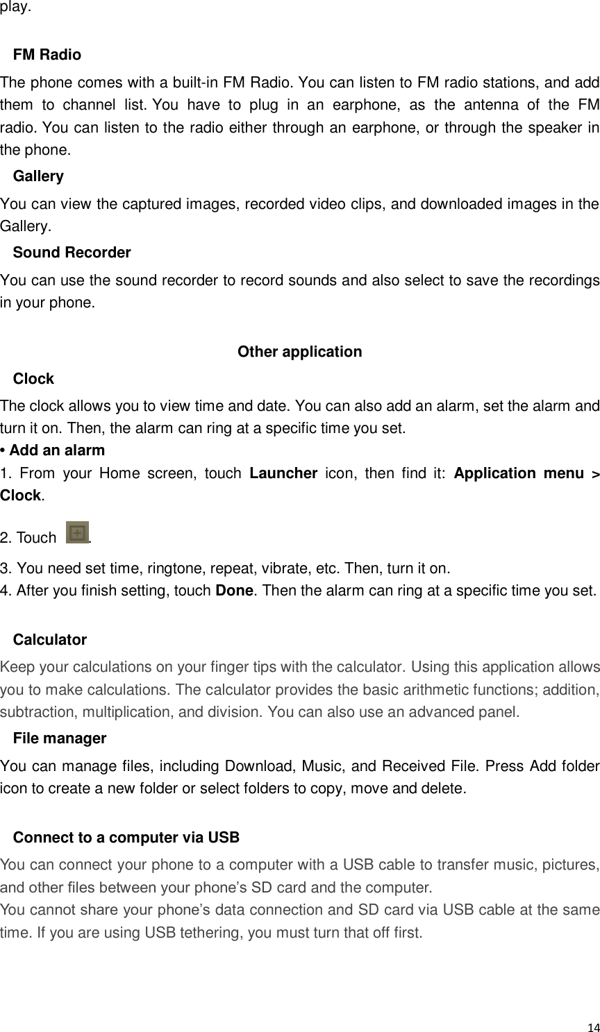  14 play.  FM Radio The phone comes with a built-in FM Radio. You can listen to FM radio stations, and add them  to  channel  list. You  have  to  plug  in  an  earphone,  as  the  antenna  of  the  FM radio. You can listen to the radio either through an earphone, or through the speaker in the phone. Gallery You can view the captured images, recorded video clips, and downloaded images in the Gallery. Sound Recorder You can use the sound recorder to record sounds and also select to save the recordings in your phone.  Other application Clock The clock allows you to view time and date. You can also add an alarm, set the alarm and turn it on. Then, the alarm can ring at a specific time you set.   • Add an alarm 1.  From  your  Home  screen,  touch  Launcher  icon,  then  find  it:  Application  menu  &gt; Clock. 2. Touch  . 3. You need set time, ringtone, repeat, vibrate, etc. Then, turn it on.   4. After you finish setting, touch Done. Then the alarm can ring at a specific time you set.  Calculator Keep your calculations on your finger tips with the calculator. Using this application allows you to make calculations. The calculator provides the basic arithmetic functions; addition, subtraction, multiplication, and division. You can also use an advanced panel. File manager You can manage files, including Download, Music, and Received File. Press Add folder icon to create a new folder or select folders to copy, move and delete.  Connect to a computer via USB You can connect your phone to a computer with a USB cable to transfer music, pictures, and other files between your phone’s SD card and the computer. You cannot share your phone’s data connection and SD card via USB cable at the same time. If you are using USB tethering, you must turn that off first.   