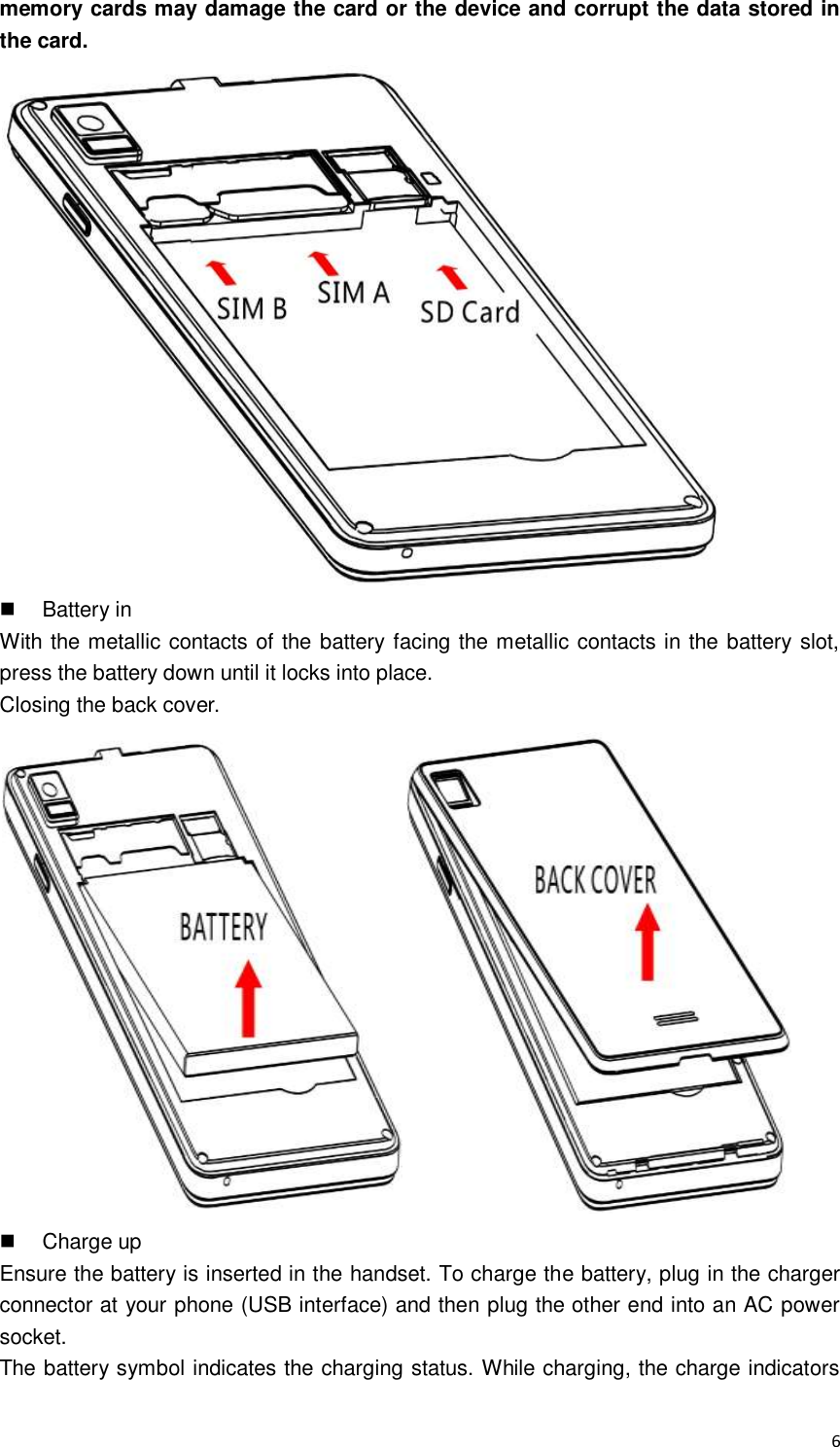  6 memory cards may damage the card or the device and corrupt the data stored in the card.    Battery in With the metallic contacts of the battery facing the metallic contacts in the battery slot, press the battery down until it locks into place. Closing the back cover.    Charge up Ensure the battery is inserted in the handset. To charge the battery, plug in the charger connector at your phone (USB interface) and then plug the other end into an AC power socket. The battery symbol indicates the charging status. While charging, the charge indicators 