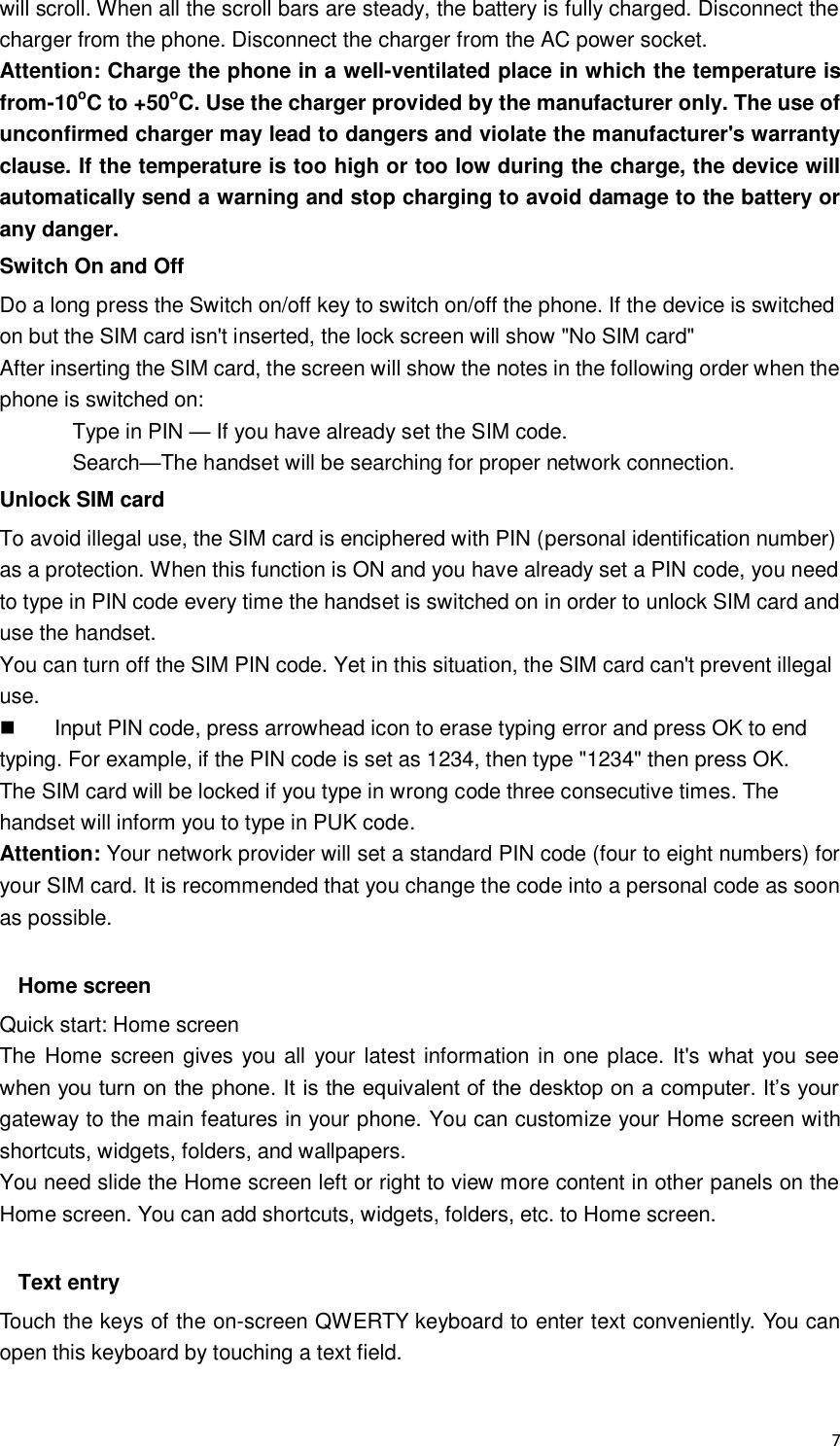  7 will scroll. When all the scroll bars are steady, the battery is fully charged. Disconnect the charger from the phone. Disconnect the charger from the AC power socket. Attention: Charge the phone in a well-ventilated place in which the temperature is from-10oC to +50oC. Use the charger provided by the manufacturer only. The use of unconfirmed charger may lead to dangers and violate the manufacturer&apos;s warranty clause. If the temperature is too high or too low during the charge, the device will automatically send a warning and stop charging to avoid damage to the battery or any danger. Switch On and Off Do a long press the Switch on/off key to switch on/off the phone. If the device is switched on but the SIM card isn&apos;t inserted, the lock screen will show &quot;No SIM card&quot; After inserting the SIM card, the screen will show the notes in the following order when the phone is switched on:   Type in PIN — If you have already set the SIM code. Search—The handset will be searching for proper network connection. Unlock SIM card To avoid illegal use, the SIM card is enciphered with PIN (personal identification number) as a protection. When this function is ON and you have already set a PIN code, you need to type in PIN code every time the handset is switched on in order to unlock SIM card and use the handset.   You can turn off the SIM PIN code. Yet in this situation, the SIM card can&apos;t prevent illegal use.   Input PIN code, press arrowhead icon to erase typing error and press OK to end typing. For example, if the PIN code is set as 1234, then type &quot;1234&quot; then press OK. The SIM card will be locked if you type in wrong code three consecutive times. The handset will inform you to type in PUK code. Attention: Your network provider will set a standard PIN code (four to eight numbers) for your SIM card. It is recommended that you change the code into a personal code as soon as possible.  Home screen Quick start: Home screen The Home screen gives you all  your latest information in one place. It&apos;s what you see when you turn on the phone. It is the equivalent of the desktop on a computer. It’s your gateway to the main features in your phone. You can customize your Home screen with shortcuts, widgets, folders, and wallpapers.   You need slide the Home screen left or right to view more content in other panels on the Home screen. You can add shortcuts, widgets, folders, etc. to Home screen.  Text entry Touch the keys of the on-screen QWERTY keyboard to enter text conveniently. You can open this keyboard by touching a text field. 