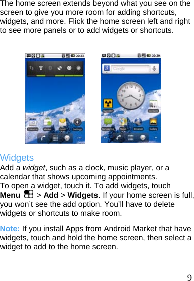  The home screen extends beyond what you see on the screen to give you more room for adding shortcuts, widgets, and more. Flick the home screen left and right to see more panels or to add widgets or shortcuts.              Widgets Add a widget, such as a clock, music player, or a calendar that shows upcoming appointments. To open a widget, touch it. To add widgets, touch Menu  &gt; Add &gt; Widgets. If your home screen is full, you won’t see the add option. You’ll have to delete widgets or shortcuts to make room. Note: If you install Apps from Android Market that have widgets, touch and hold the home screen, then select a widget to add to the home screen.   9 