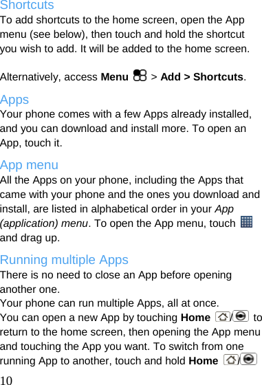  Shortcuts To add shortcuts to the home screen, open the App menu (see below), then touch and hold the shortcut you wish to add. It will be added to the home screen.    Alternatively, access Menu  &gt; Add &gt; Shortcuts. Apps Your phone comes with a few Apps already installed, and you can download and install more. To open an App, touch it. App menu All the Apps on your phone, including the Apps that came with your phone and the ones you download and install, are listed in alphabetical order in your App (application) menu. To open the App menu, touch   and drag up. Running multiple Apps There is no need to close an App before opening another one. Your phone can run multiple Apps, all at once. You can open a new App by touching Home  / to return to the home screen, then opening the App menu and touching the App you want. To switch from one running App to another, touch and hold Home  /   10 