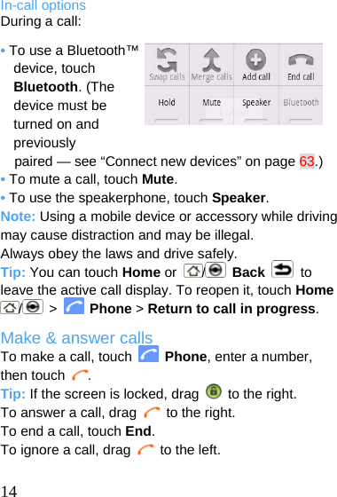  In-call options During a call: • To use a Bluetooth™ device, touch Bluetooth. (The device must be turned on and previously paired — see “Connect new devices” on page 63.) • To mute a call, touch Mute. • To use the speakerphone, touch Speaker. Note: Using a mobile device or accessory while driving may cause distraction and may be illegal. Always obey the laws and drive safely. Tip: You can touch Home or  /   Back  to leave the active call display. To reopen it, touch Home / &gt;   Phone &gt; Return to call in progress. Make &amp; answer calls To make a call, touch   Phone, enter a number, then touch  . Tip: If the screen is locked, drag    to the right. To answer a call, drag   to the right. To end a call, touch End. To ignore a call, drag   to the left.   14 