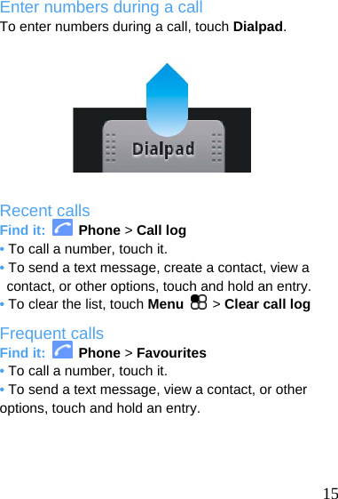  Enter numbers during a call To enter numbers during a call, touch Dialpad.          Recent calls Find it:   Phone &gt; Call log • To call a number, touch it. • To send a text message, create a contact, view a contact, or other options, touch and hold an entry. • To clear the list, touch Menu  &gt; Clear call log Frequent calls Find it:   Phone &gt; Favourites • To call a number, touch it. • To send a text message, view a contact, or other options, touch and hold an entry.     15 