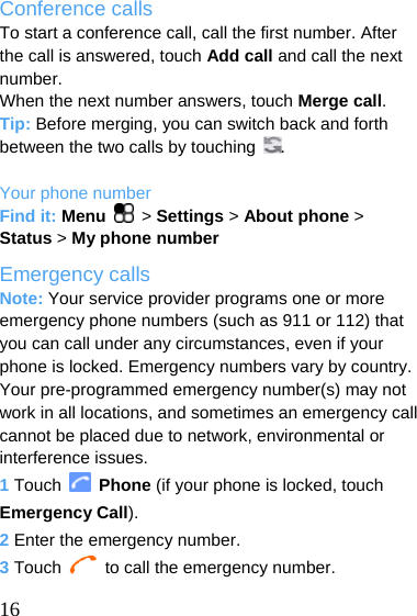  Conference calls To start a conference call, call the first number. After the call is answered, touch Add call and call the next number. When the next number answers, touch Merge call. Tip: Before merging, you can switch back and forth between the two calls by touching  .  Your phone number Find it: Menu  &gt; Settings &gt; About phone &gt; Status &gt; My phone number Emergency calls Note: Your service provider programs one or more emergency phone numbers (such as 911 or 112) that you can call under any circumstances, even if your phone is locked. Emergency numbers vary by country. Your pre-programmed emergency number(s) may not work in all locations, and sometimes an emergency call cannot be placed due to network, environmental or interference issues. 1 Touch   Phone (if your phone is locked, touch Emergency Call). 2 Enter the emergency number. 3 Touch    to call the emergency number.  16  