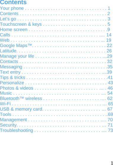   1 Contents Your phone . . . . . . . . . . . . . . . . . . . . . . . . . . . . . . . . 1 Contents . . . . . . . . . . . . . . . . . . . . . . . . . . . . . . . . . . 2 Let’s go . . . . . . . . . . . . . . . . . . . . . . . . . . . . . . . . . . . 3 Touchscreen &amp; keys . . . . . . . . . . . . . . . . . . . . . . . . . 5 Home screen . . . . . . . . . . . . . . . . . . . . . . . . . . . . . . .9 Calls . . . . . . . . . . . . . . . . . . . . . . . . . . . . . . . . . . .… 14 Web . . . . . . . . . . . . . . . . . . . . . . . . . . . . . . . . . . . ... 19 Google Maps™. . . . . . . . . . . . . . . . . . . . . . . . . . . . . 22 Latitude. . . . . . . . . . . . . . . . . . . . . . . . . . . . . . . . . . . 26 Manage your life . . . . . . . . . . . . . . . . . . . . . . . . . . …29 Contacts . . . . . . . . . . . . . . . . . . . . . . . . . . . . . . . . . . 32 Messaging . . . . . . . . . . . . . . . . . . . . . . . . . . . . . . . . .35 Text entry . . . . . . . . . . . . . . . . . . . . . . . . . . . . . . . ....39 Tips &amp; tricks . . . . . . . . . . . . . . . . . . . . . . . . . . . . . . . .41 Personalize . . . . . . . . . . . . . . . . . . . . . . . . . . . . . . . . 43 Photos &amp; videos . . . . . . . . . . . . . . . . . . . . . . . . . … . 46 Music . . . . . . . . . . . . . . . . . . . . . . . . . . . . . . . . . . .... 54 Bluetooth™ wireless . . . . . . . . . . . . . . . . . . . . . . …. 62 Wi-Fi . . . . . . . . . . . . . . . . . . . . . . . . . . . . . . . . . . . … 65 USB &amp; memory card. . . . . . . . . . . . . . . . . . . . . . . … 67 Tools . . . . . . . . . . . . . . . . . . . . . . . . . . . . . . . . . . . . ..69 Management . . . . . . . . . . . . . . . . . . . . . . . . . . . . …. 70 Security. . . . . . . . . . . . . . . . . . . . . . . . . . . . . . . . . … 71 Troubleshooting . . . . . . . . . . . . . . . . . . . . . . . . . . .... 73 
