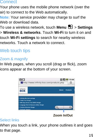  Connect Your phone uses the mobile phone network (over the air) to connect to the Web automatically. Note: Your service provider may charge to surf the Web or download data. To use a wireless network, touch Menu  &gt; Settings &gt; Wireless &amp; networks. Touch Wi-Fi to turn it on and touch Wi-Fi settings to search for nearby wireless networks. Touch a network to connect. Web touch tips Zoom &amp; magnify In Web pages, when you scroll (drag or flick), zoom icons appear at the bottom of your screen.         Zoom In/Out Select links  19 When you touch a link, your phone outlines it and goes to that page.   