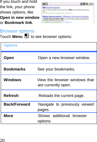  If you touch and hold the link, your phone shows options, like Open in new window or Bookmark link. Browser options Touch Menu   to see browser options: Options Open            Open a new browser window. Bookmarks      See your bookmarks. Windows        View the browser windows that are currently open. Refresh          Reloads the current page. Back/Forward    Navigate to previously viewed pages. More         Shows additional browser options.   20 