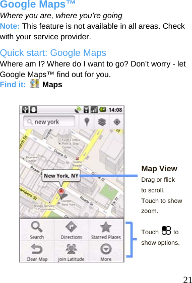  Google Maps™ Where you are, where you’re going Note: This feature is not available in all areas. Check with your service provider. Quick start: Google Maps Where am I? Where do I want to go? Don’t worry - let Google Maps™ find out for you. Find it:   Maps        Map View Drag or flick to scroll. Touch to show zoom.  Touch   to show options.    21 