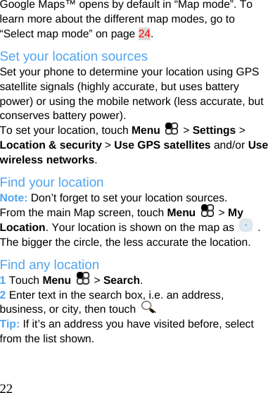  Google Maps™ opens by default in “Map mode”. To learn more about the different map modes, go to “Select map mode” on page 24. Set your location sources Set your phone to determine your location using GPS satellite signals (highly accurate, but uses battery power) or using the mobile network (less accurate, but conserves battery power). To set your location, touch Menu   &gt; Settings &gt; Location &amp; security &gt; Use GPS satellites and/or Use wireless networks. Find your location Note: Don’t forget to set your location sources. From the main Map screen, touch Menu  &gt; My Location. Your location is shown on the map as   . The bigger the circle, the less accurate the location. Find any location 1 Touch Menu  &gt; Search. 2 Enter text in the search box, i.e. an address, business, or city, then touch  . Tip: If it’s an address you have visited before, select from the list shown.    22 