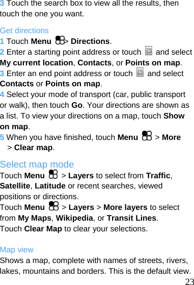  3 Touch the search box to view all the results, then touch the one you want. Get directions 1 Touch Menu  &gt; Directions. 2 Enter a starting point address or touch   and select My current location, Contacts, or Points on map. 3 Enter an end point address or touch   and select Contacts or Points on map. 4 Select your mode of transport (car, public transport or walk), then touch Go. Your directions are shown as a list. To view your directions on a map, touch Show on map. 5 When you have finished, touch Menu  &gt; More &gt; Clear map. Select map mode Touch Menu   &gt; Layers to select from Traffic, Satellite, Latitude or recent searches, viewed positions or directions. Touch Menu  &gt; Layers &gt; More layers to select from My Maps, Wikipedia, or Transit Lines. Touch Clear Map to clear your selections.  Map view  23 Shows a map, complete with names of streets, rivers, lakes, mountains and borders. This is the default view. 