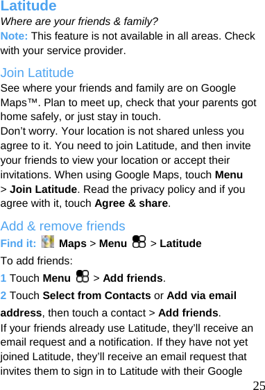  Latitude Where are your friends &amp; family? Note: This feature is not available in all areas. Check with your service provider. Join Latitude See where your friends and family are on Google Maps™. Plan to meet up, check that your parents got home safely, or just stay in touch. Don’t worry. Your location is not shared unless you agree to it. You need to join Latitude, and then invite your friends to view your location or accept their invitations. When using Google Maps, touch Menu &gt; Join Latitude. Read the privacy policy and if you agree with it, touch Agree &amp; share. Add &amp; remove friends Find it:   Maps &gt; Menu  &gt; Latitude To add friends: 1 Touch Menu  &gt; Add friends. 2 Touch Select from Contacts or Add via email address, then touch a contact &gt; Add friends.  25 If your friends already use Latitude, they’ll receive an email request and a notification. If they have not yet joined Latitude, they’ll receive an email request that invites them to sign in to Latitude with their Google 