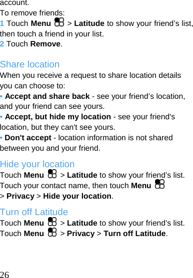  account. To remove friends: 1 Touch Menu  &gt; Latitude to show your friend’s list, then touch a friend in your list. 2 Touch Remove.  Share location When you receive a request to share location details you can choose to: • Accept and share back - see your friend’s location, and your friend can see yours. • Accept, but hide my location - see your friend&apos;s location, but they can&apos;t see yours. • Don&apos;t accept - location information is not shared between you and your friend. Hide your location Touch Menu  &gt; Latitude to show your friend’s list. Touch your contact name, then touch Menu   &gt; Privacy &gt; Hide your location. Turn off Latitude Touch Menu  &gt; Latitude to show your friend’s list. Touch Menu  &gt; Privacy &gt; Turn off Latitude.    26  