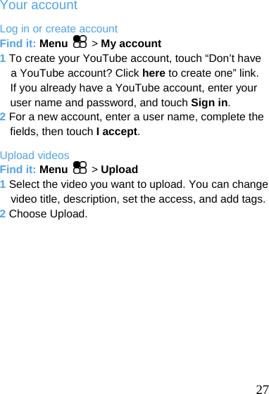  Your account Log in or create account Find it: Menu  &gt; My account 1 To create your YouTube account, touch “Don’t have a YouTube account? Click here to create one” link. If you already have a YouTube account, enter your user name and password, and touch Sign in. 2 For a new account, enter a user name, complete the fields, then touch I accept. Upload videos Find it: Menu  &gt; Upload 1 Select the video you want to upload. You can change video title, description, set the access, and add tags. 2 Choose Upload.   27 