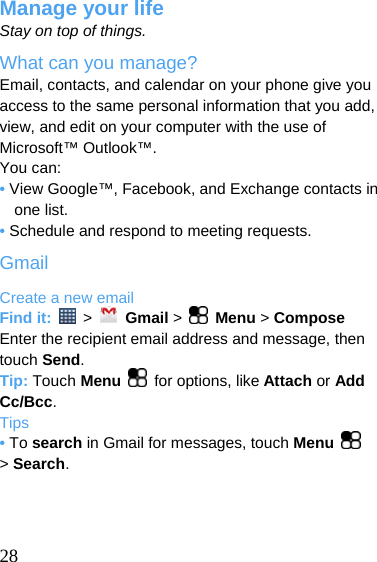  Manage your life Stay on top of things. What can you manage? Email, contacts, and calendar on your phone give you access to the same personal information that you add, view, and edit on your computer with the use of Microsoft™ Outlook™. You can: • View Google™, Facebook, and Exchange contacts in one list. • Schedule and respond to meeting requests. Gmail Create a new email Find it:   &gt;   Gmail &gt;    Menu &gt; Compose Enter the recipient email address and message, then touch Send. Tip: Touch Menu  for options, like Attach or Add Cc/Bcc. Tips • To search in Gmail for messages, touch Menu   &gt; Search.     28 