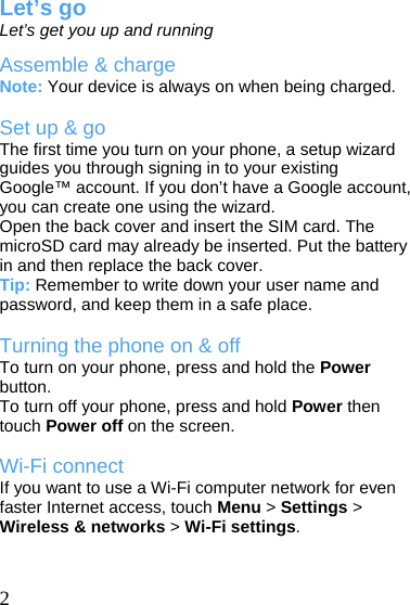   2 Let’s go Let’s get you up and running Assemble &amp; charge Note: Your device is always on when being charged.  Set up &amp; go The first time you turn on your phone, a setup wizard guides you through signing in to your existing Google™ account. If you don’t have a Google account, you can create one using the wizard. Open the back cover and insert the SIM card. The microSD card may already be inserted. Put the battery in and then replace the back cover.   Tip: Remember to write down your user name and password, and keep them in a safe place.  Turning the phone on &amp; off To turn on your phone, press and hold the Power button. To turn off your phone, press and hold Power then touch Power off on the screen.  Wi-Fi connect If you want to use a Wi-Fi computer network for even faster Internet access, touch Menu &gt; Settings &gt; Wireless &amp; networks &gt; Wi-Fi settings.   