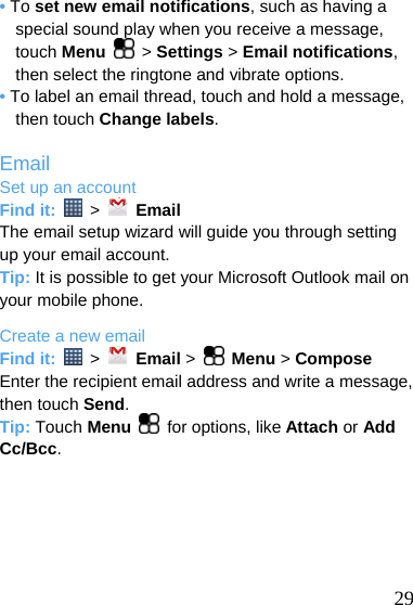  • To set new email notifications, such as having a special sound play when you receive a message, touch Menu  &gt; Settings &gt; Email notifications,  then select the ringtone and vibrate options. • To label an email thread, touch and hold a message, then touch Change labels.  Email Set up an account Find it:   &gt;   Email The email setup wizard will guide you through setting up your email account. Tip: It is possible to get your Microsoft Outlook mail on your mobile phone. Create a new email Find it:   &gt;   Email &gt;   Menu &gt; Compose Enter the recipient email address and write a message, then touch Send. Tip: Touch Menu  for options, like Attach or Add Cc/Bcc.       29 