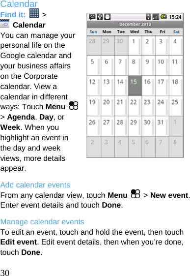  Calendar Find it:   &gt;  Calendar You can manage your personal life on the Google calendar and your business affairs on the Corporate calendar. View a calendar in different ways: Touch Menu   &gt; Agenda, Day, or Week. When you highlight an event in the day and week views, more details appear. Add calendar events From any calendar view, touch Menu   &gt; New event. Enter event details and touch Done. Manage calendar events To edit an event, touch and hold the event, then touch Edit event. Edit event details, then when you’re done, touch Done.  30  