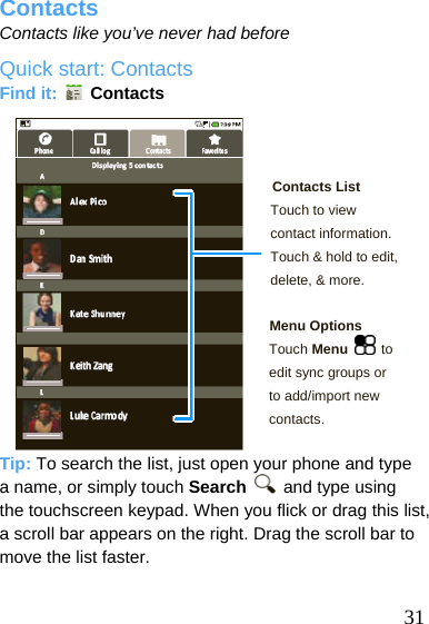  Contacts Contacts like you’ve never had before Quick start: Contacts Find it:   Contacts    Contacts List Touch to view contact information. Touch &amp; hold to edit, delete, &amp; more.  Menu Options Touch Menu  to edit sync groups or to add/import new contacts.   Tip: To search the list, just open your phone and type a name, or simply touch Search   and type using the touchscreen keypad. When you flick or drag this list, a scroll bar appears on the right. Drag the scroll bar to move the list faster.   31 