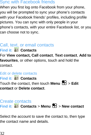  Sync with Facebook friends When you first log onto Facebook from your phone, you will be prompted to sync your phone’s contacts with your Facebook friends’ profiles, including profile pictures. You can sync with only people in your phone’s contacts, with your entire Facebook list, or you can choose not to sync.  Call, text, or email contacts Find it:   Contacts For View contact, Call contact, Text contact, Add to favourites, or other options, touch and hold the contact. Edit or delete contacts Find it:   Contacts Touch the contact, then touch Menu  &gt; Edit contact or Delete contact.  Create contacts Find it:   Contacts &gt; Menu  &gt; New contact  Select the account to save the contact to, then type the contact name and details.   32 