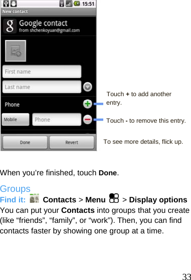           33  Touch + to add another entry.  Touch - to remove this entry.  To see more details, flick up.   When you’re finished, touch Done. Groups Find it:   Contacts &gt; Menu  &gt; Display options You can put your Contacts into groups that you create (like “friends”, “family”, or “work”). Then, you can find contacts faster by showing one group at a time.  