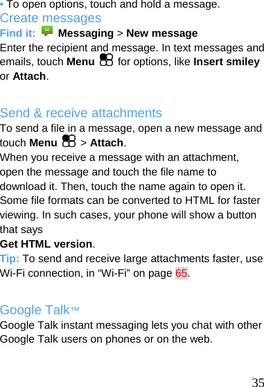  • To open options, touch and hold a message. Create messages Find it:   Messaging &gt; New message Enter the recipient and message. In text messages and emails, touch Menu  for options, like Insert smiley or Attach.  Send &amp; receive attachments To send a file in a message, open a new message and touch Menu   &gt; Attach. When you receive a message with an attachment, open the message and touch the file name to download it. Then, touch the name again to open it. Some file formats can be converted to HTML for faster viewing. In such cases, your phone will show a button that says Get HTML version. Tip: To send and receive large attachments faster, use Wi-Fi connection, in “Wi-Fi” on page 65.  Google Talk™ Google Talk instant messaging lets you chat with other Google Talk users on phones or on the web.    35 