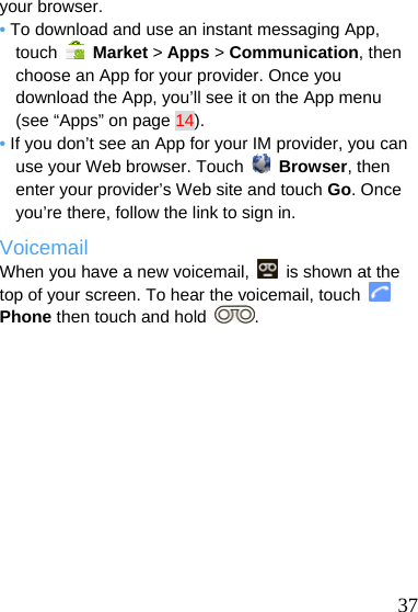  your browser. • To download and use an instant messaging App, touch   Market &gt; Apps &gt; Communication, then choose an App for your provider. Once you download the App, you’ll see it on the App menu (see “Apps” on page 14). • If you don’t see an App for your IM provider, you can use your Web browser. Touch   Browser, then enter your provider’s Web site and touch Go. Once you’re there, follow the link to sign in. Voicemail When you have a new voicemail,    is shown at the top of your screen. To hear the voicemail, touch   Phone then touch and hold  .   37 