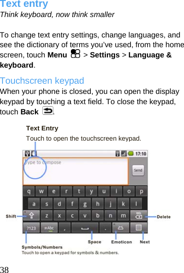  Text entry Think keyboard, now think smaller  To change text entry settings, change languages, and see the dictionary of terms you’ve used, from the home screen, touch Menu   &gt; Settings &gt; Language &amp; keyboard. Touchscreen keypad When your phone is closed, you can open the display keypad by touching a text field. To close the keypad, touch Back . Text Entry Touch to open the touchscreen keypad.             38  