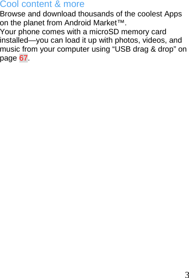   3 Cool content &amp; more Browse and download thousands of the coolest Apps on the planet from Android Market™. Your phone comes with a microSD memory card installed—you can load it up with photos, videos, and music from your computer using “USB drag &amp; drop” on page 67.  