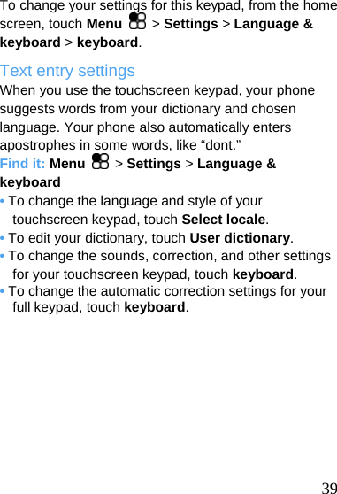  To change your settings for this keypad, from the home screen, touch Menu   &gt; Settings &gt; Language &amp; keyboard &gt; keyboard. Text entry settings When you use the touchscreen keypad, your phone suggests words from your dictionary and chosen language. Your phone also automatically enters apostrophes in some words, like “dont.” Find it: Menu  &gt; Settings &gt; Language &amp; keyboard • To change the language and style of your touchscreen keypad, touch Select locale. • To edit your dictionary, touch User dictionary. • To change the sounds, correction, and other settings for your touchscreen keypad, touch keyboard. • To change the automatic correction settings for your full keypad, touch keyboard.   39 