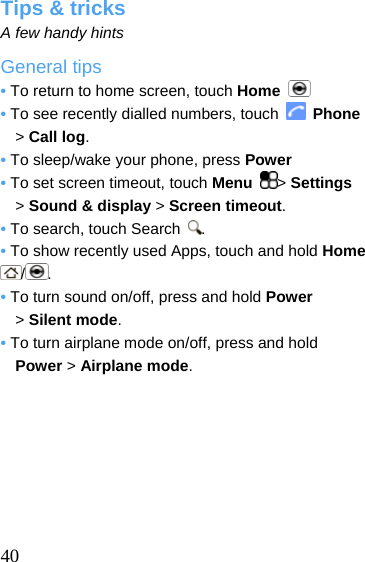  Tips &amp; tricks A few handy hints General tips • To return to home screen, touch Home   • To see recently dialled numbers, touch   Phone &gt; Call log. • To sleep/wake your phone, press Power • To set screen timeout, touch Menu  &gt; Settings &gt; Sound &amp; display &gt; Screen timeout. • To search, touch Search  . • To show recently used Apps, touch and hold Home /. • To turn sound on/off, press and hold Power  &gt; Silent mode. • To turn airplane mode on/off, press and hold     Power &gt; Airplane mode.         40  