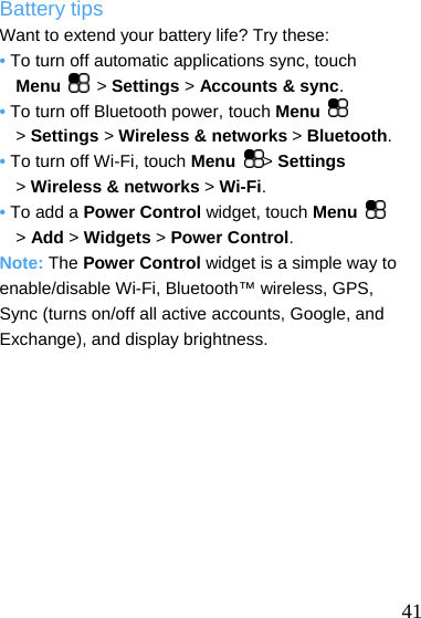  Battery tips Want to extend your battery life? Try these: • To turn off automatic applications sync, touch     Menu  &gt; Settings &gt; Accounts &amp; sync. • To turn off Bluetooth power, touch Menu   &gt; Settings &gt; Wireless &amp; networks &gt; Bluetooth. • To turn off Wi-Fi, touch Menu  &gt; Settings &gt; Wireless &amp; networks &gt; Wi-Fi. • To add a Power Control widget, touch Menu   &gt; Add &gt; Widgets &gt; Power Control. Note: The Power Control widget is a simple way to enable/disable Wi-Fi, Bluetooth™ wireless, GPS,   Sync (turns on/off all active accounts, Google, and Exchange), and display brightness.   41 