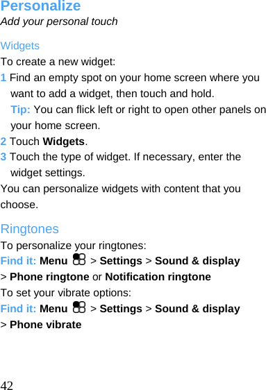  Personalize Add your personal touch Widgets To create a new widget: 1 Find an empty spot on your home screen where you want to add a widget, then touch and hold. Tip: You can flick left or right to open other panels on your home screen. 2 Touch Widgets. 3 Touch the type of widget. If necessary, enter the widget settings. You can personalize widgets with content that you choose. Ringtones To personalize your ringtones: Find it: Menu   &gt; Settings &gt; Sound &amp; display &gt; Phone ringtone or Notification ringtone To set your vibrate options: Find it: Menu   &gt; Settings &gt; Sound &amp; display &gt; Phone vibrate     42 