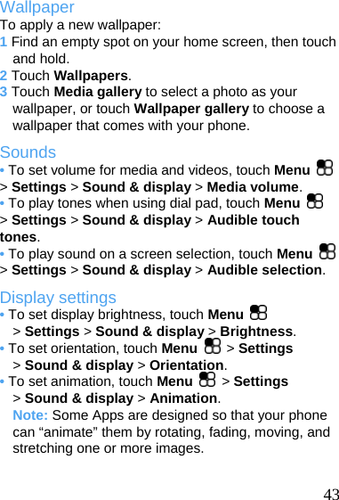  Wallpaper To apply a new wallpaper: 1 Find an empty spot on your home screen, then touch and hold. 2 Touch Wallpapers. 3 Touch Media gallery to select a photo as your wallpaper, or touch Wallpaper gallery to choose a wallpaper that comes with your phone. Sounds • To set volume for media and videos, touch Menu   &gt; Settings &gt; Sound &amp; display &gt; Media volume. • To play tones when using dial pad, touch Menu   &gt; Settings &gt; Sound &amp; display &gt; Audible touch tones. • To play sound on a screen selection, touch Menu   &gt; Settings &gt; Sound &amp; display &gt; Audible selection. Display settings • To set display brightness, touch Menu   &gt; Settings &gt; Sound &amp; display &gt; Brightness. • To set orientation, touch Menu   &gt; Settings &gt; Sound &amp; display &gt; Orientation. • To set animation, touch Menu   &gt; Settings &gt; Sound &amp; display &gt; Animation. Note: Some Apps are designed so that your phone can “animate” them by rotating, fading, moving, and stretching one or more images.   43 