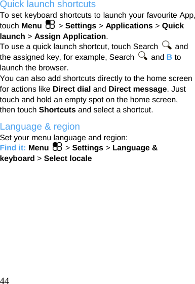  Quick launch shortcuts To set keyboard shortcuts to launch your favourite App, touch Menu   &gt; Settings &gt; Applications &gt; Quick launch &gt; Assign Application. To use a quick launch shortcut, touch Search   and the assigned key, for example, Search   and B to launch the browser. You can also add shortcuts directly to the home screen for actions like Direct dial and Direct message. Just touch and hold an empty spot on the home screen, then touch Shortcuts and select a shortcut. Language &amp; region Set your menu language and region: Find it: Menu   &gt; Settings &gt; Language &amp; keyboard &gt; Select locale   44 