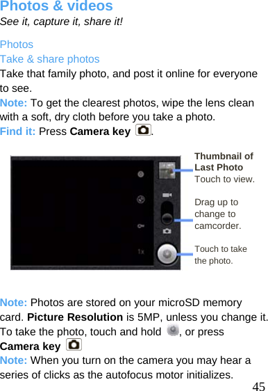  Photos &amp; videos See it, capture it, share it! Photos Take &amp; share photos Take that family photo, and post it online for everyone to see. Note: To get the clearest photos, wipe the lens clean with a soft, dry cloth before you take a photo. Find it: Press Camera key .  Thumbnail of  45 Last Photo Touch to view.  Drag up to change to camcorder.  Touch to take   the photo.   Note: Photos are stored on your microSD memory card. Picture Resolution is 5MP, unless you change it. To take the photo, touch and hold  , or press Camera key   Note: When you turn on the camera you may hear a series of clicks as the autofocus motor initializes. 