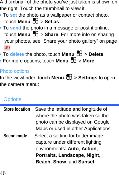  A thumbnail of the photo you’ve just taken is shown on the right. Touch the thumbnail to view it. • To set the photo as a wallpaper or contact photo, touch Menu   &gt; Set as. • To send the photo in a message or post it online, touch Menu   &gt; Share. For more info on sharing your photos, see “Share your photo gallery” on page 49. • To delete the photo, touch Menu   &gt; Delete. • For more options, touch Menu   &gt; More. Photo options In the viewfinder, touch Menu   &gt; Settings to open the camera menu:  Options Store location  Save the latitude and longitude of where the photo was taken so the photo can be displayed on Google Maps or used in other Applications. Scene mode   Select a setting for better image capture under different lighting environments: Auto, Action, Portraits, Landscape, Night, Beach, Snow, and Sunset.  46 