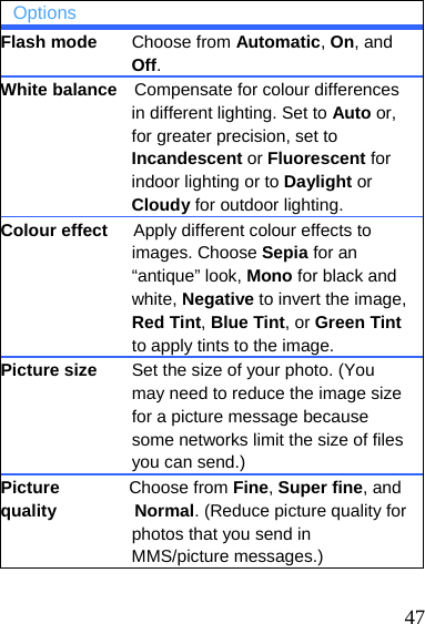   47 Options Flash mode    Choose from Automatic, On, and Off. White balance    Compensate for colour differences in different lighting. Set to Auto or, for greater precision, set to Incandescent or Fluorescent for indoor lighting or to Daylight or Cloudy for outdoor lighting. Colour effect      Apply different colour effects to images. Choose Sepia for an “antique” look, Mono for black and white, Negative to invert the image, Red Tint, Blue Tint, or Green Tint to apply tints to the image. Picture size    Set the size of your photo. (You may need to reduce the image size for a picture message because some networks limit the size of files you can send.) Picture        Choose from Fine, Super fine, and quality         Normal. (Reduce picture quality for photos that you send in MMS/picture messages.)  