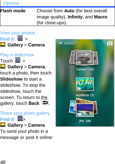  Options Flash mode     Choose from Auto (for best overall image quality), Infinity, and Macro (for close-ups). View your photos Find it:   &gt;  Gallery &gt; Camera Play a slideshow Touch   &gt;   Gallery &gt; Camera, touch a photo, then touch Slideshow to start a slideshow. To stop the slideshow, touch the screen. To return to the gallery, touch Back . Share your photo gallery Find it:  &gt;  Gallery &gt; Camera  To send your photo in a message or post it online:    48  