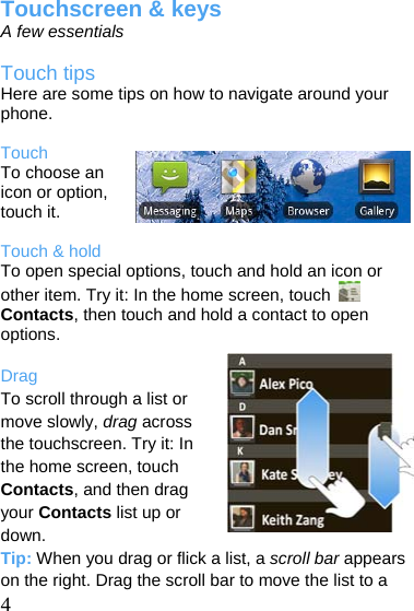  Touchscreen &amp; keys A few essentials  Touch tips Here are some tips on how to navigate around your phone.  Touch To choose an icon or option, touch it.  Touch &amp; hold To open special options, touch and hold an icon or other item. Try it: In the home screen, touch   Contacts, then touch and hold a contact to open options.  Drag To scroll through a list or move slowly, drag across the touchscreen. Try it: In the home screen, touch Contacts, and then drag your Contacts list up or down.  4 Tip: When you drag or flick a list, a scroll bar appears on the right. Drag the scroll bar to move the list to a 