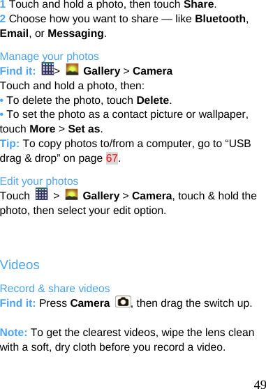  1 Touch and hold a photo, then touch Share. 2 Choose how you want to share — like Bluetooth, Email, or Messaging. Manage your photos Find it:  &gt;   Gallery &gt; Camera Touch and hold a photo, then: • To delete the photo, touch Delete. • To set the photo as a contact picture or wallpaper, touch More &gt; Set as. Tip: To copy photos to/from a computer, go to “USB drag &amp; drop” on page 67. Edit your photos Touch   &gt;   Gallery &gt; Camera, touch &amp; hold the photo, then select your edit option.  Videos Record &amp; share videos Find it: Press Camera  , then drag the switch up.  Note: To get the clearest videos, wipe the lens clean with a soft, dry cloth before you record a video.   49 