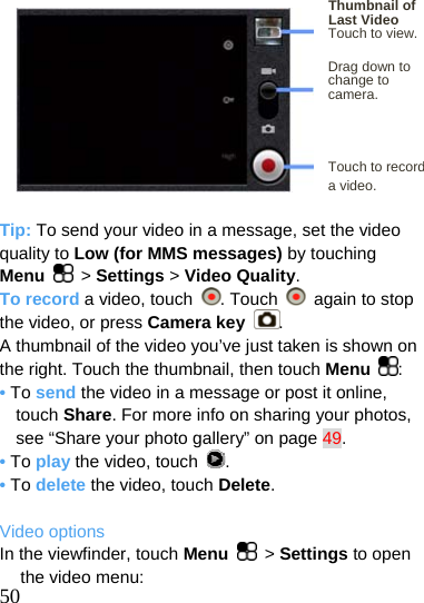   Thumbnail of Last Video Touch to view.  Drag down to change t  ocamera.    Touch to record   a video.  Tip: To send your video in a message, set the video quality to Low (for MMS messages) by touching     Menu  &gt; Settings &gt; Video Quality. To record a video, touch  . Touch    again to stop the video, or press Camera key . A thumbnail of the video you’ve just taken is shown on the right. Touch the thumbnail, then touch Menu  : • To send the video in a message or post it online, touch Share. For more info on sharing your photos, see “Share your photo gallery” on page 49. • To play the video, touch  . • To delete the video, touch Delete.  Video options  50 In the viewfinder, touch Menu   &gt; Settings to open the video menu: 