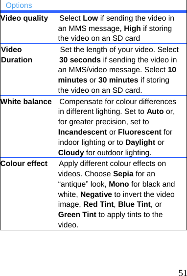   51 Options Video quality   Select Low if sending the video in an MMS message, High if storing the video on an SD card Video                    Set the length of your video. Select Duration       30 seconds if sending the video in an MMS/video message. Select 10 minutes or 30 minutes if storing the video on an SD card. White balance    Compensate for colour differences in different lighting. Set to Auto or, for greater precision, set to Incandescent or Fluorescent for indoor lighting or to Daylight or Cloudy for outdoor lighting. Colour effect      Apply different colour effects on videos. Choose Sepia for an “antique” look, Mono for black and white, Negative to invert the video image, Red Tint, Blue Tint, or Green Tint to apply tints to the video.    