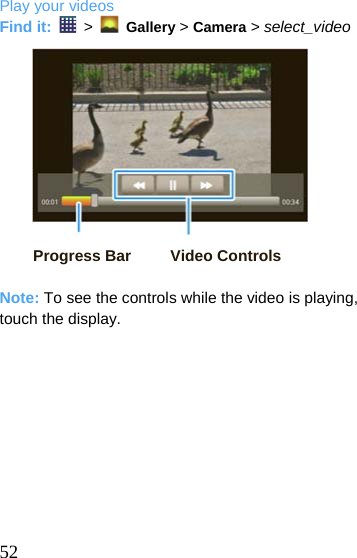  Play your videos Find it:   &gt;    Gallery &gt; Camera &gt; select_video               Progress Bar     Video Controls  Note: To see the controls while the video is playing, touch the display.   52 