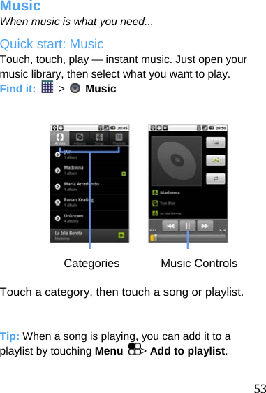  Music When music is what you need... Quick start: Music Touch, touch, play — instant music. Just open your music library, then select what you want to play. Find it:   &gt;    Music            Categories       Music Controls  Touch a category, then touch a song or playlist.   Tip: When a song is playing, you can add it to a playlist by touching Menu  &gt; Add to playlist.   53 