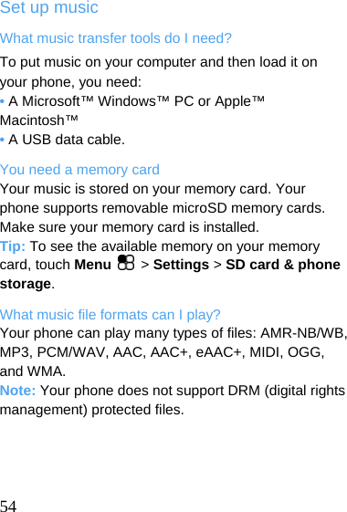  Set up music What music transfer tools do I need? To put music on your computer and then load it on your phone, you need: • A Microsoft™ Windows™ PC or Apple™ Macintosh™ • A USB data cable. You need a memory card Your music is stored on your memory card. Your phone supports removable microSD memory cards. Make sure your memory card is installed. Tip: To see the available memory on your memory card, touch Menu   &gt; Settings &gt; SD card &amp; phone storage. What music file formats can I play? Your phone can play many types of files: AMR-NB/WB, MP3, PCM/WAV, AAC, AAC+, eAAC+, MIDI, OGG, and WMA. Note: Your phone does not support DRM (digital rights management) protected files.     54  