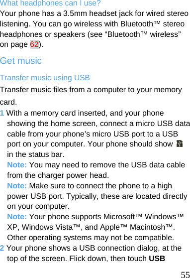  What headphones can I use? Your phone has a 3.5mm headset jack for wired stereo listening. You can go wireless with Bluetooth™ stereo headphones or speakers (see “Bluetooth™ wireless” on page 62). Get music Transfer music using USB Transfer music files from a computer to your memory card. 1 With a memory card inserted, and your phone showing the home screen, connect a micro USB data cable from your phone’s micro USB port to a USB port on your computer. Your phone should show   in the status bar. Note: You may need to remove the USB data cable from the charger power head. Note: Make sure to connect the phone to a high power USB port. Typically, these are located directly on your computer. Note: Your phone supports Microsoft™ Windows™ XP, Windows Vista™, and Apple™ Macintosh™. Other operating systems may not be compatible. 2 Your phone shows a USB connection dialog, at the top of the screen. Flick down, then touch USB  55 